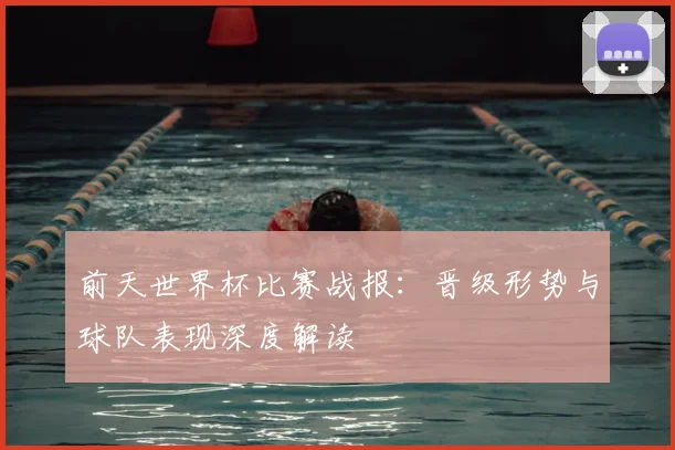 前天世界杯比赛战报：晋级形势与球队表现深度解读