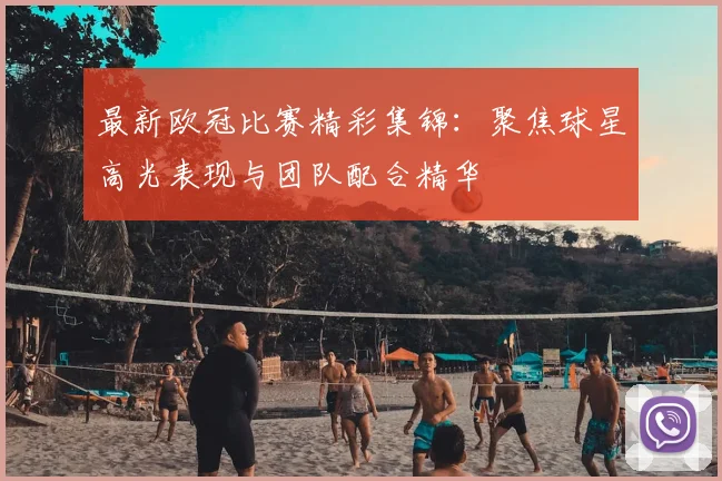最新欧冠比赛精彩集锦：聚焦球星高光表现与团队配合精华