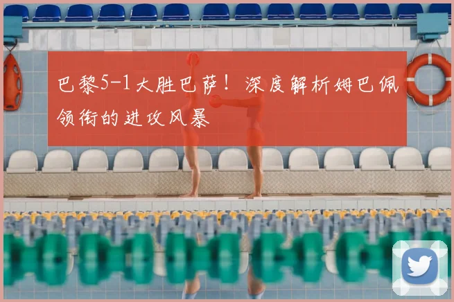 巴黎5-1大胜巴萨！深度解析姆巴佩领衔的进攻风暴