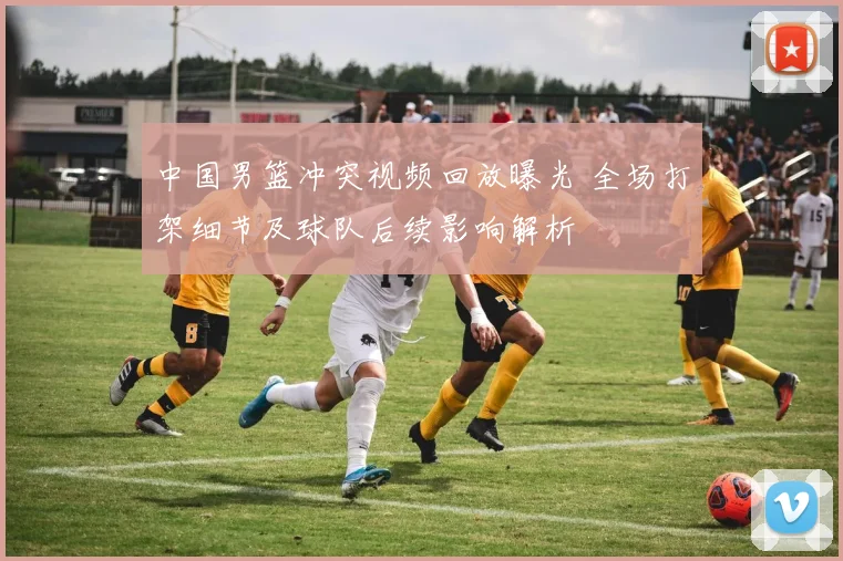 中国男篮冲突视频回放曝光 全场打架细节及球队后续影响解析