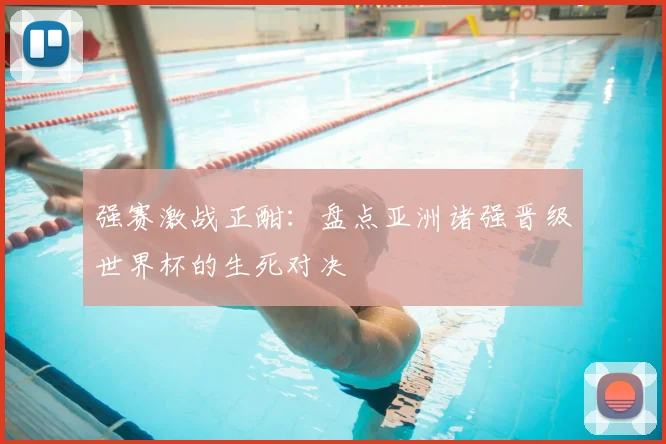 强赛激战正酣：盘点亚洲诸强晋级世界杯的生死对决
