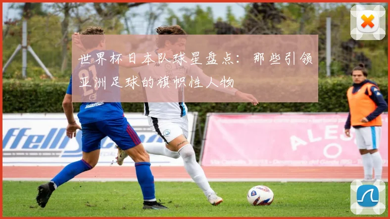 世界杯日本队球星盘点：那些引领亚洲足球的旗帜性人物