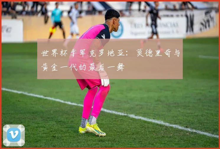 世界杯季军克罗地亚：莫德里奇与黄金一代的最后一舞