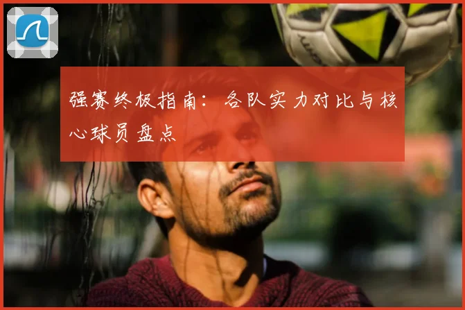 强赛终极指南：各队实力对比与核心球员盘点