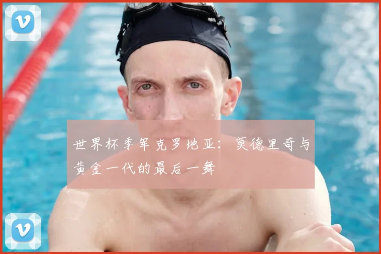 世界杯季军克罗地亚:莫德里奇与黄金一代的最后一舞