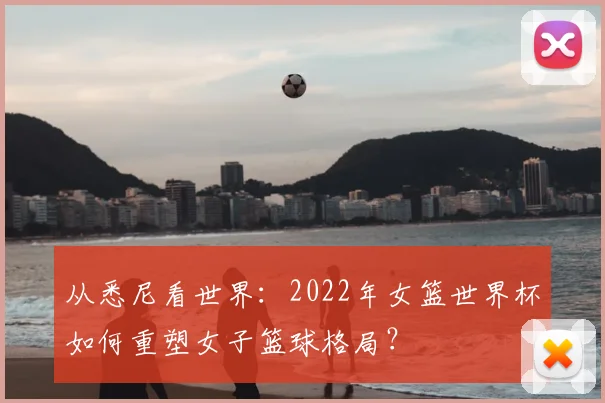 从悉尼看世界：2022年女篮世界杯如何重塑女子篮球格局？