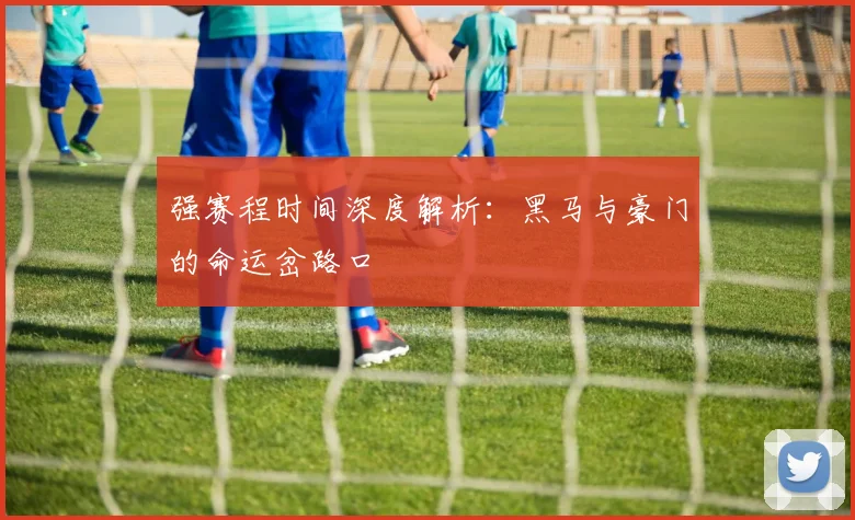 强赛程时间深度解析：黑马与豪门的命运岔路口