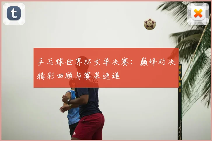 乒乓球世界杯女单决赛：巅峰对决精彩回顾与赛果速递