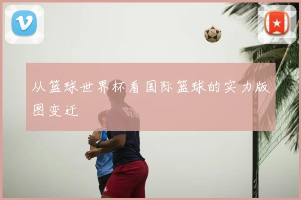 从篮球世界杯看国际篮球的实力版图变迁