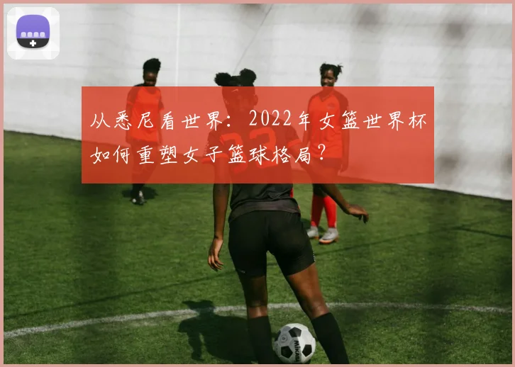 从悉尼看世界:2022年女篮世界杯如何重塑女子篮球格局?