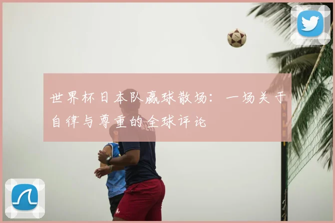 世界杯日本队赢球散场:一场关于自律与尊重的全球评论