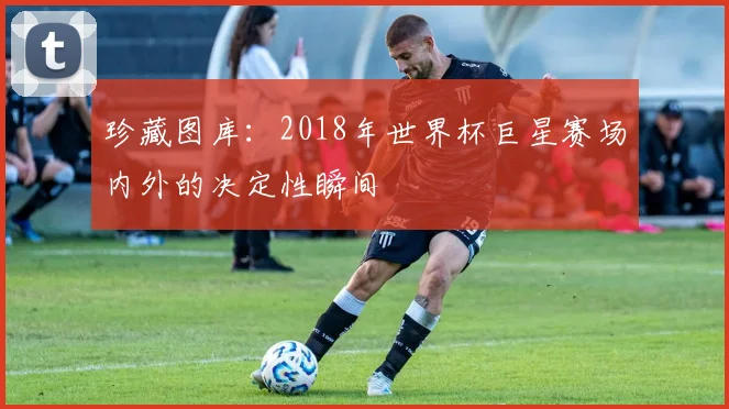 珍藏图库：2018年世界杯巨星赛场内外的决定性瞬间