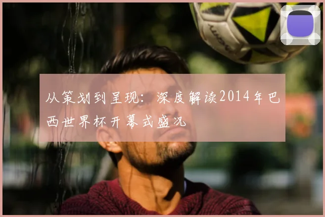 从策划到呈现:深度解读2014年巴西世界杯开幕式盛况